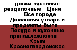   доски кухонные разделочные › Цена ­ 100 - Все города Домашняя утварь и предметы быта » Посуда и кухонные принадлежности   . Крым,Красногвардейское